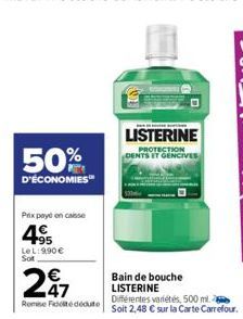 50%  D'ÉCONOMIES  Prix payé on caisse  4.95  LeL:9,90 € Sot  247  Remise Fédédute  D  BAN DE MANE KUNDE  LISTERINE PROTECTION DENTS ET GENCIVES  Bain de bouche LISTERINE  Différentes variétés, 500 ml.