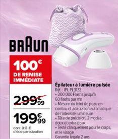 BRAUN  100€  DE REMISE IMMÉDIATE  29999  19999  dont 013€ d'éco-participation  Épilateur à lumière pulsée  Ref.: PL PL3132  300 000 Flashs jusqu'à 60 Bashs par mn  Mesure du teint de peau en continu e