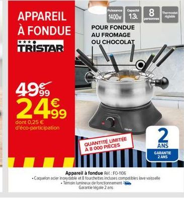 APPAREIL À FONDUE TRISTAR  4999 2499  dont 0,25 € d'éco-participation  POUR FONDUE AU FROMAGE OU CHOCOLAT  QUANTITÉ LIMITÉE A 8 000 PIÈCES  Puissance Capac 8 The 1400w 1.3L  personnes  Appareil à fond