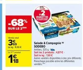 -68%  sur le 2 me  vendu seul  369  lekg: 11,53 €  le 2 produt  1⁹8  vignettes  & companyia  artiris  salade & compagnie sodebo  antibes, 320g  soit les 2 produits: 4,87 € -  soit le kg: 7,61 €  autre