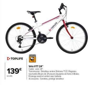 >> TOPLIFE  139€  Le vélo  Vélo VTT 24" Cadre acier 24"  Transmission: Derailleur arriere Shimano TY21. Poignées toumantes Roues de 24 pouces équipées de freins V-Brake Edairage avant et arrière avec 