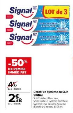 Signal LOT de 3  Signal  Signal  -50%  DE REMISE IMMÉDIATE  4%  Le L:21,20 €  238  LeL: 10.58€  BOIN FRAICHEUR & BLANCHEUR  CRYSTAL  THE PARTICILES BLA  SOIN FRAICHEUR & BLANCHEUR  CRYSTAL  Dentifrice
