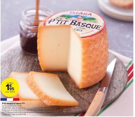 Les 100 g  1⁹5  Lekg: 19.50€  P'tit basque d'istara Au lat pasteurise de brebis 35.90% M.G. dans le produit fin  Existe aussi en Ossau Iraty AOP Istara jau lat pasteurise de bretes ou en Put Basque br