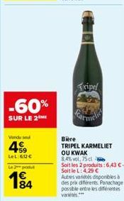 -60%  SUR LE 2  Vendu seul  4  59  LeL:60€  Le 2 produt  184  Tripel  Bière  TRIPEL KARMELIET  OU KWAK 8,4% vol. 75 cl  Soit les 2 produits: 6,43 €. Soit le L: 4,29 € Autres variétés disponibles à  de