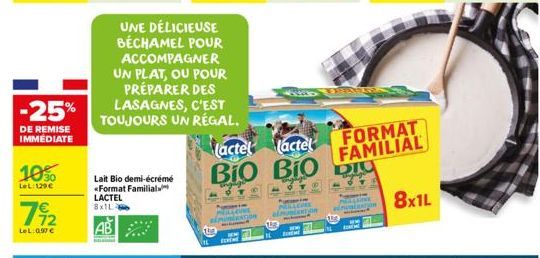 -25%  DE REMISE IMMEDIATE  1050  LeL:129€  72  LeL:0.97€  Lait Bio demi-écrémé *Format Familial LACTEL 8x1L  UNE DÉLICIEUSE BÉCHAMEL POUR ACCOMPAGNER UN PLAT, OU POUR PRÉPARER DES LASAGNES, C'EST TOUJ