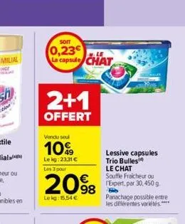 soit  0,23€ le la capsule chat  2+1  offert  vendu soul  10%  lekg: 23,31 €  les 3 pour  20%  98  lekg: 15,54 €  lessive capsules trio bulles  le chat souffle fraicheur ou expert, par 30,450 g  grill 