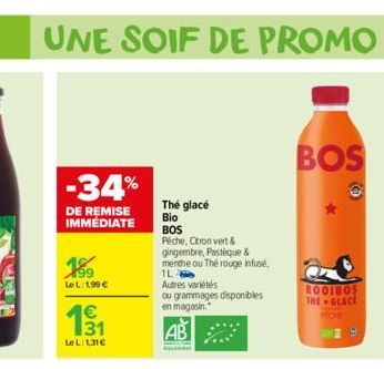 33  UNE SOIF DE PROMO  -34%  DE REMISE IMMEDIATE  1⁹9  Le L:1.99 €  131  Le L:131€  The glacé  Bio  BOS Peche, Citron vert & gingembre, Pastèque & menthe ou The rouge infusé. 1L Autres variétés  ou gr