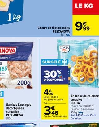 1 kg  Gambas Sauvages  décortiquées surgelées PESCANOVA 200 g.  200g  Coeurs de filet de merlu PESCANOVA 1kg  COSTA  SURGELÉ  30%  D'ÉCONOMIES™  495  Lekg: 12.38 € Prix payé en caisse Soit  346  Calam