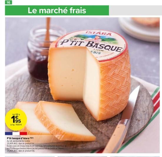 16  Les 100 g  1⁹5  Leg:19:50€  Le marché frais  P'tit basque d'istara Au lat pasteurise de brebis 35.90% MG. dans le produit fin  Existe aussi en Ossau Iraty A.O.P. stara (au lat pasteurisé de bretes