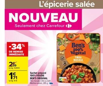 NOUVEAU  Seulement chez Carrefour (  -34%  DE REMISE IMMÉDIATE  29  Le kg: 9,09 €  1€ 171  Le kg:GC  L'épicerie salée  Sachet préparé 100% VEGGIE BEN'S ORIGINAL Tika masala, Chillou dahi Mediterranéen