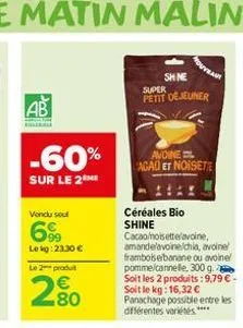 ab  bilera  -60%  sur le 2 me  vendu soul  69  lekg: 2330 €  le 2 produt  280  shine  super petit déjeuner  avoine agao et noisette  céréales bio shine  cacao/noisette/avoine, amande'avoine/chia, avoi