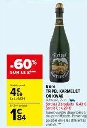 -60%  sur le 2  vendu sou  4  +59 lel:612€  le 2 produ  194  tripel  bière  tripel karmeliet ou kwak 8,4% vol. 75 cl  soit les 2 produits: 6,43 € - soit le l: 4,29 €  autres variétés disponibles à des