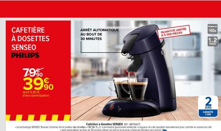 CAFETIÈRE À DOSETTES SENSEO PHILIPS  79% 39%  dont 0,30 € d'éco-participation  ARRÊT AUTOMATIQUE  AU BOUT DE  30 MINUTES  QUANTITÉ LIMITÉE À 5 000 PIÈCES  0  Puissance  1450w  1.2  Tasses  2  ANS GARA