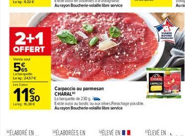 2+1  OFFERT  Vendu soul  5%  La barquette Le kg: 24,57 € Les 3 pour  110  Lekg: 16,38 €  Carpaccio au parmesan CHARAL  La barquette de 230 g.  Existe aussi au basilic ou aux olives Panachage possible.