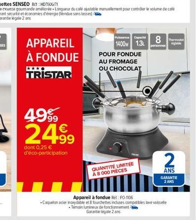 APPAREIL À FONDUE TRISTAR  4999 2499  dont 0,25 € d'éco-participation  POUR FONDUE AU FROMAGE OU CHOCOLAT  QUANTITÉ LIMITÉE A 8 000 PIÈCES  Puissance Capac 8 The 1400w 1.3L  personnes  Appareil à fond