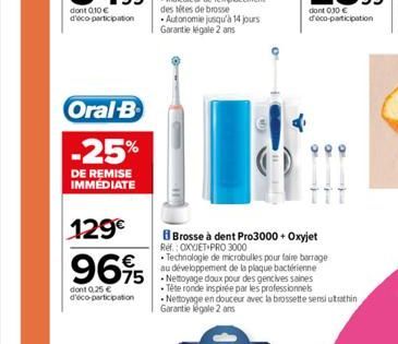 Oral-B  -25%  DE REMISE IMMEDIATE  129€  9695  dont 0.25 € d'éco-participation  des sites de brosse Autonomie jusqu'à 14 jours Garantie légale 2 ans  Brosse à dent Pro3000 + Oxyjet  Ref.: OXYJET PRO 3