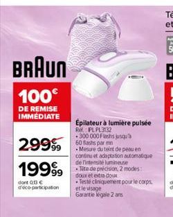 BRAUN  100€  DE REMISE IMMÉDIATE  29999  19999  dont 013€ d'éco-participation  Épilateur à lumière pulsée  Ref.: PL PL3132  300 000 Flashs jusqu'à 60 Bashs par mn  Mesure du teint de peau en continu e