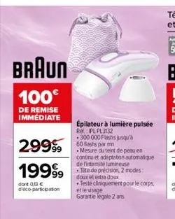 braun  100€  de remise immédiate  29999  19999  dont 013€ d'éco-participation  épilateur à lumière pulsée  ref.: pl pl3132  300 000 flashs jusqu'à 60 bashs par mn  mesure du teint de peau en continu e