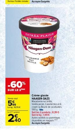 Vendu soul  599  Lekg: 10,70 €  -60%  SUR LE 2  Le 2 produit  240  PASSEIO Häagen-Dars  MACADAMIA  NUT BRITTLE  EXTRAA PLAISIR  OBSESSIONS COLLECTION  Häagen-Dazs  Crème glacée HAAGEN-DAZS  Macadamia 