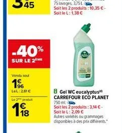 -40%  sur le 2 me  vendu soul  196  lel: 2.61 €  le 2 produit  8 gel wc eucalyptus carrefour eco planet  750 ml  soit les 2 produits: 3,14 € - soit le l: 2,09 €  autres variétés ou grammages disponibl