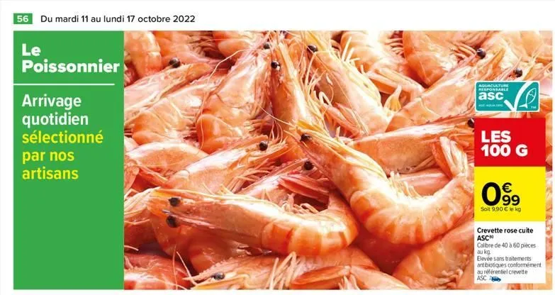 56 du mardi 11 au lundi 17 octobre 2022  le  poissonnier  arrivage quotidien sélectionné par nos artisans  aquaculture responsable  asc  les 100 g  €  099  soit 9.90 € le kg  s  crevette rose cuite  a