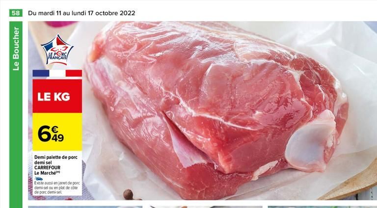 58 Du mardi 11 au lundi 17 octobre 2022  Le Boucher  LE PORC FRANÇAIS  LE KG  699  49  Demi palette de porc demi sel CARREFOUR Le Marché  Existe aussi en jarret de porc demi-sel ou en plat de côte de 