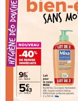 HYGIÈNE DÉO DOUCHE  NOUVEAU  -40%  DE REMISE IMMEDIATE  05 LeL: 18,10 €  543  LeL: 10,86 €  LOT DE 2 Mixa  INTENSIF  Lait pour  BIO  le corps LOT DE 2  ΜΙΧΑ Nutritif bio, Cica repair, Hydratation 48h,