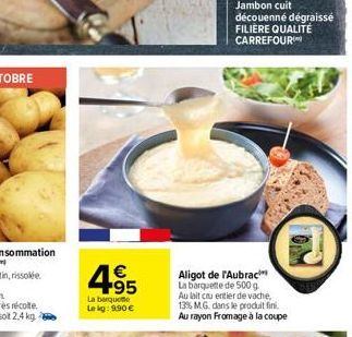 € +95  La barquette  Le kg: 9.90 €  Aligot de l'Aubrac La barquette de 500 g Au lait cu entier de vache, 13% M.G. dans le produit fini. Au rayon Fromage à la coupe  Jambon cuit découenné dégraissé FIL