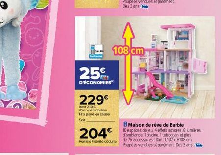 T  25€  D'ÉCONOMIES  229€  dont 210€ d'éco-participation Prix payé en caisse  Soit  204€  Remise Fidité déduite  108 cm  T  Maison de rêve de Barbie  10 espaces de jeu, 4 effets sonores, 8 lumières d'