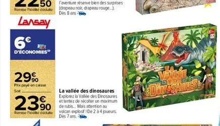 remise fédéduite  lansay  6€  d'économies  29%  prix payé en caisse sot  23% 350  remise fidelte dédute  la vallée des dinosaures explorez la vallée des dinosaures  et tentez de récolter un maximum  v