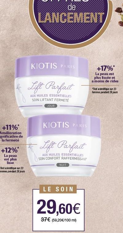 +12%*  La peau est plus lisse  *Test scientifique sur 23  femmes pendant 28 jours  KIOTIS PARIS  Lift Parfait  AUX HUILES ESSENTIELLES SOIN LIFTANT FERMETÉ  JOUR  KIOTIS PARIS  Lift Parfait  AUX HUILE