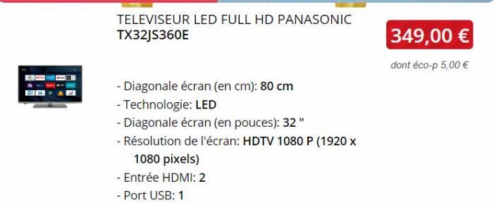 TELEVISEUR LED FULL HD PANASONIC TX32JS360E  - Diagonale écran (en cm): 80 cm  - Technologie: LED  - Diagonale écran (en pouces): 32"  - Résolution de l'écran: HDTV 1080 P (1920 x  1080 pixels)  - Ent