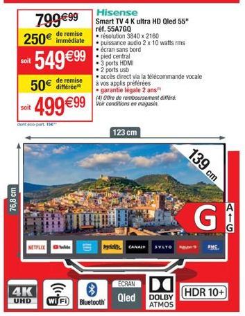 76,8 cm  799€99 250€ immédiate  remise  549 €99  soit  dont 400-part. 1  NETFLIX  4K  UHD  Tele  de remise  50€ différée soit €99 Voir conditions en magasin. 499€99  Hisense Smart TV 4K Ultra HD Qled 