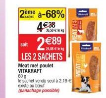 2ème à-68%  4€38  soit  €89  24,08 € le kg  LES 2 SACHETS  Meat me! poulet VITAKRAFT  36,50 € le kg  60 g  le sachet vendu seul à 2,19 € existe au bouf  (panachage possible)  MEATME!  Wik  F  LUM  MEA