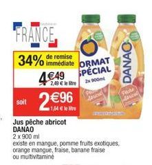 w  FRANCE,  34% de remise immédiate ORMAT  4€49 SPÉCIAL  2,49 € le litre  2x 900m  soit 2€96  1,54 € le livre  Jus pêche abricot DANAO  2 x 900 ml  existe en mangue, pomme fruits exotiques, orange man