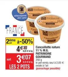 sélectionné par cora  france  2ème à-50%  4€10  soit  3 €07  les 2 pots  8.20 € le kg 11% m.g. patrimoine gourmand  250 g  6,14 € le kg le pot vendu seul à 2,05 € existe à l'ail (panachage possible)  