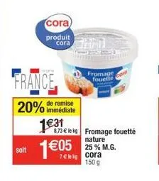 soit  france  remise  20% immédiate 1€31  cora  produit cora  1€95  8,73 € le kg fromage fouetté  fromage fouette  nature 25 % m.g.  150 g 