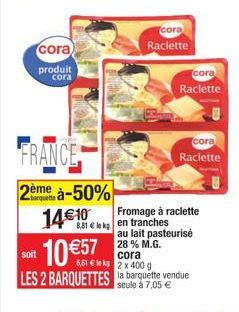cora  produit  cora  FRANCE  2ème à-50% 14€ 10  soit 10 €57  881 elekg en tranches  cora  Raclette  cora  Raclette  Fromage à raclette  cora Raclette  cora  6,61 €leks 2 x 400 g  LES 2 BARQUETTES la b