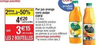 4€20  2ème à-50% sans pulpe  cora  1,5 litre  1,40 € le litre la bouteille vendue seule à 2,10 €  existe en multifruit,  soit  3 € 15 les 2 bouteilles nachage possible)  orange avec pulpe 1,05 € lel e