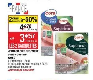 13,22 € lekp  3 €57  9,92€ lekg  soit  les 2 barquettes  jambon cuit supérieur  sans couenne  cora  x 4 tranches, 180 g  la barquette vendue seule à 2,38 €  existe avec couenne (panachage possible)  c