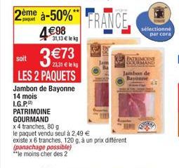 2ème à-50% FRANCE  4€98  31,13 € le kg  soit 3 €73  23,31 € lekg  LES 2 PAQUETS  PATRIMOINE GOURMAND  Jambon de Bayonne 14 mois I.G.P.  x 4 tranches, 80 g  le paquet vendu seul à 2,49 €  existe x 6 tr