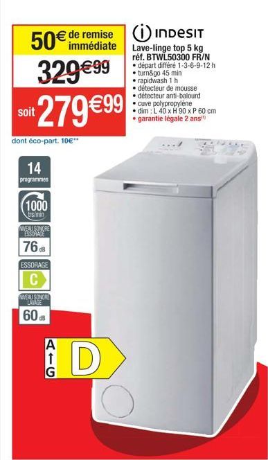 50€ de remise  immédiate  329 €99  soit  279 €99  dont éco-part. 10€**  14  programmes  1000  trs/min  NIVEAU SONORE ESSORAGE  76dB  ESSORAGE  C  NIVEAU SONORE LAVAGE  608  A  G  D  INDESIT  Lave-ling