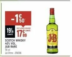 19%  l'unité  -10  soit après remise  17%  scotch whisky  40% vol.  j&b rare  70 cl  le litre: 25€56  bare 