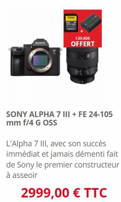 SONY  TOUGH  139,80€ OFFERT  SONY ALPHA 7 III + FE 24-105 mm f/4 G OSS  L'Alpha 7 III, avec son succès immédiat et jamais démenti fait de Sony le premier constructeur à asseoir  2999,00 € TTC 