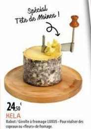 Spécial Tête de Moines!  24,50 KELA  Rabot/Girolle à fromage LUXUS-Pour réaliser des copeaux ou «fleurss de fromage 