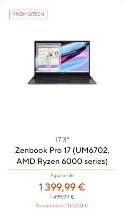 PROMOTION  17.3"  Zenbook Pro 17 (UM6702, AMD Ryzen 6000 series)  À partir de  1399,99 €  1499,99 €  Économisez 100,00 €  