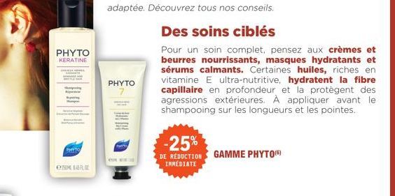 PHYTO KERATINE  e  PHYTO  PHYTO  Des soins ciblés  Pour un soin complet, pensez aux crèmes et beurres nourrissants, masques hydratants et sérums calmants. Certaines huiles, riches en vitamine E ultra-