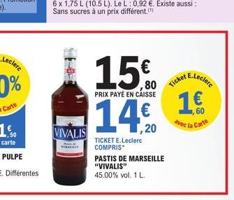 VIVALIS  6 x 1,75 L (10.5 L). Le L: 0,92 €. Existe aussi : Sans sucres à un prix différent."  15€  80  PRIX PAYÉ EN CAISSE  14€  ,20  TICKET E.Leclerc COMPRIS  PASTIS DE MARSEILLE "VIVALIS" 45.00% vol