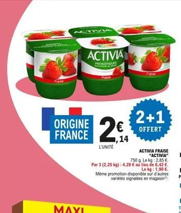 fraise  ....  activa  origine france  activia  probiotiques  fraise  1,14 l'unité  fraise  2+1  offert  activia fraise "activia"  750 g. le kg: 2,85 €  par 3 (2,25 kg): 4,28 € au lieu de 6,42 €. le kg