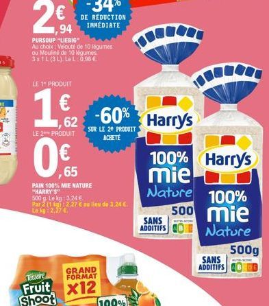 94  PURSOUP "LIEBIG"  Au choix: Velouté de 10 légumes ou Mouliné de 10 légumes 3x1L (3 L). LeL: 0,98 €  LE 1" PRODUIT  1 Harry's  62  LE 2 PRODUIT  ,65  PAIN 100% MIE NATURE "HARRY'S"  500 g. Le kg: 3